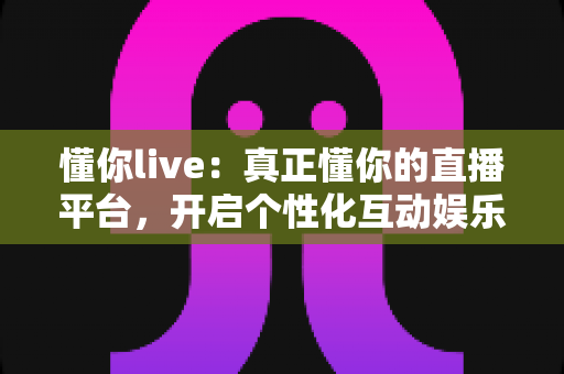 懂你live:真正懂你的直播平台,开启个性化互动娱乐新体验 懂你live:真正懂你的直播平台,开启个性化互动娱乐新体验