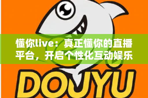 懂你live：真正懂你的直播平台，开启个性化互动娱乐新体验