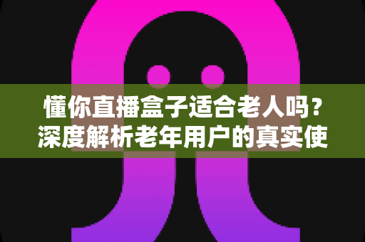 懂你直播盒子适合老人吗？深度解析老年用户的真实使用体验与选购指南