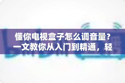懂你电视盒子怎么调音量？一文教你从入门到精通，轻松搞定音效设置不踩坑