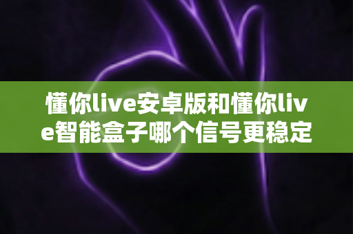 懂你live安卓版和懂你live智能盒子哪个信号更稳定？全面解析与实用选购指南