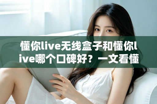 懂你live无线盒子和懂你live哪个口碑好？一文看懂两大产品的真实差异与选购指南