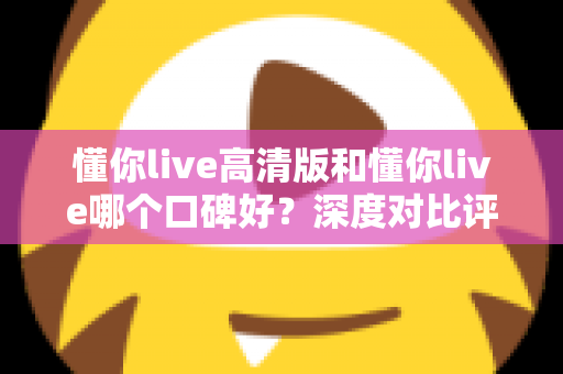 懂你live高清版和懂你live哪个口碑好？深度对比评测帮你选对版本