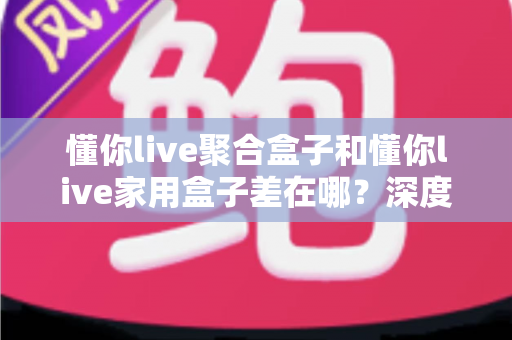 懂你live聚合盒子和懂你live家用盒子差在哪？深度对比解析与选购指南，帮你一次看懂怎么选