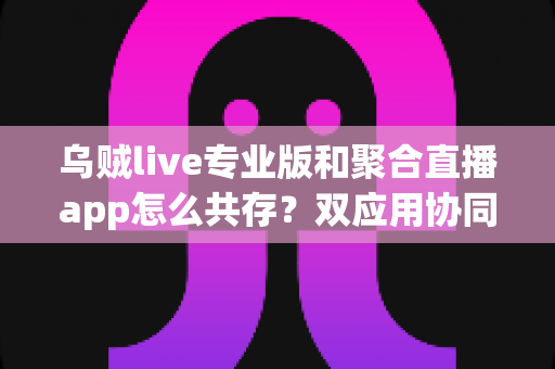 乌贼live专业版和聚合直播app怎么共存?双应用协同使用全攻略,让直播效率翻倍 乌贼live专业版和聚合直播app怎么共存?双应用协同使用全攻略,让直播效率翻倍