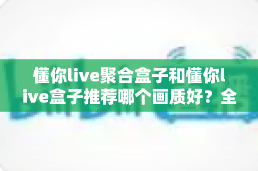 懂你live聚合盒子和懂你live盒子推荐哪个画质好？全面对比评测帮你选对不踩坑