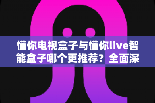 懂你电视盒子与懂你live智能盒子哪个更推荐？全面深度对比解析，帮你选对不踩坑