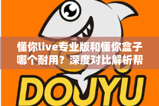 懂你live专业版和懂你盒子哪个耐用？深度对比解析帮你选出更耐用的选择