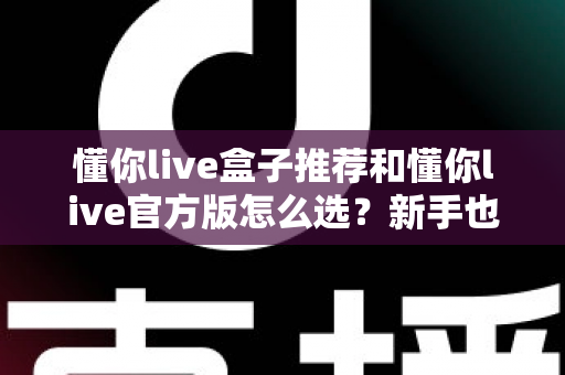 懂你live盒子推荐和懂你live官方版怎么选？新手也能看懂的完整选购指南