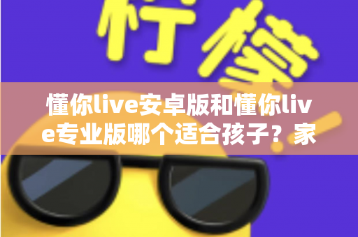 懂你live安卓版和懂你live专业版哪个适合孩子？家长必读的全面对比与选购指南