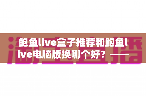 鲍鱼live盒子推荐和鲍鱼live电脑版换哪个好？——大屏端与桌面端全方位对比指南