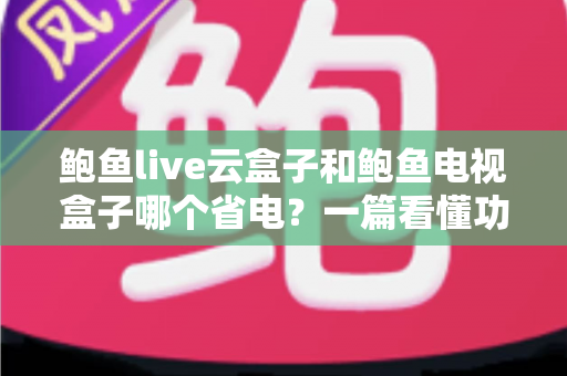 鲍鱼live云盒子和鲍鱼电视盒子哪个省电？一篇看懂功耗差异与选购指南