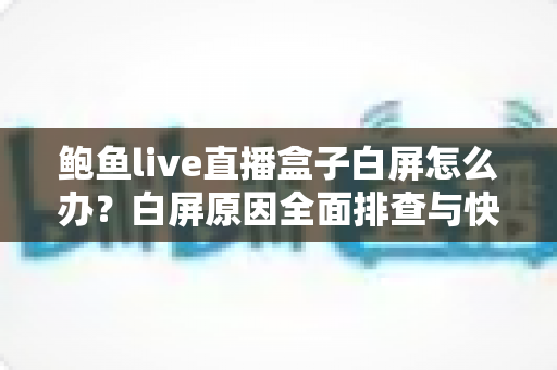 鲍鱼live直播盒子白屏怎么办？白屏原因全面排查与快速修复实用指南