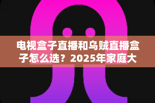 电视盒子直播和乌贼直播盒子怎么选？2025年家庭大屏观影选购避坑指南一文讲透