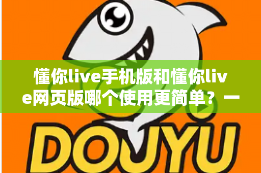 懂你live手机版和懂你live网页版哪个使用更简单？一站式深度对比帮你轻松做选择