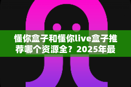 懂你盒子和懂你live盒子推荐哪个资源全？2025年最全对比测评与选购指南