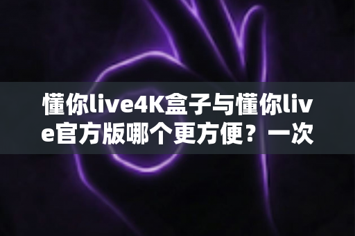 懂你live4K盒子与懂你live官方版哪个更方便？一次看懂差异，选对更省心的观影方案