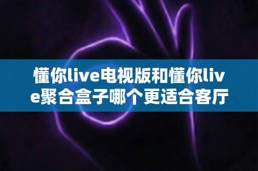 懂你live电视版和懂你live聚合盒子哪个更适合客厅？深度对比帮你选对家庭影音方案