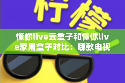 懂你live云盒子和懂你live家用盒子对比：哪款电视盒子更适合你？一篇文章看懂差异与选购技巧