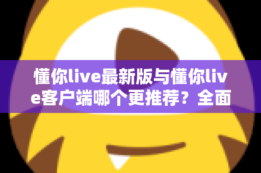 懂你live最新版与懂你live客户端哪个更推荐？全面对比解析助你做出明智选择