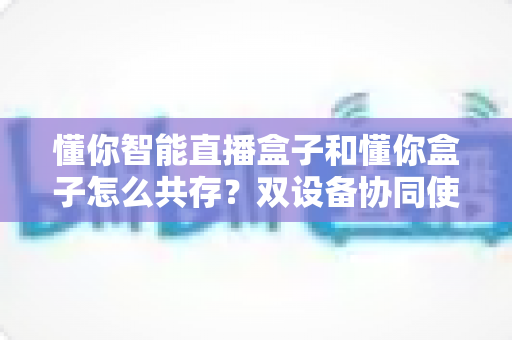 懂你智能直播盒子和懂你盒子怎么共存？双设备协同使用全攻略，轻松实现直播效率翻倍