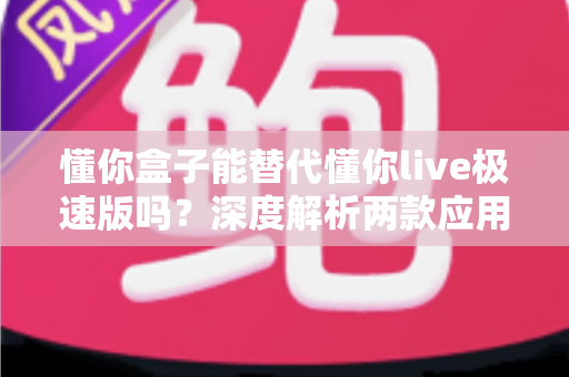 懂你盒子能替代懂你live极速版吗？深度解析两款应用的差异与选择指南，帮你找到最适合自己的观看方案