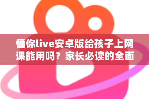 懂你live安卓版给孩子上网课能用吗？家长必读的全面解析与实用指南