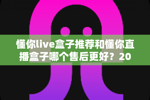 懂你live盒子推荐和懂你直播盒子哪个售后更好?2025年售后服务深度对比与避坑选购指南 懂你live盒子推荐和懂你直播盒子哪个售后更好?2025年售后服务深度对比与避坑选购指南