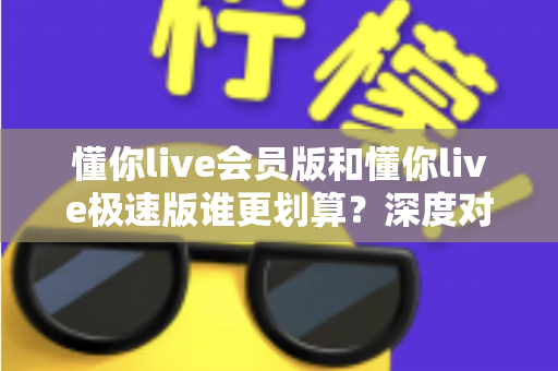懂你live会员版和懂你live极速版谁更划算？深度对比分析，帮你选对不花冤枉钱
