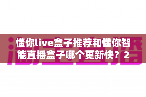 懂你live盒子推荐和懂你智能直播盒子哪个更新快？2025年最全选购对比指南与深度评测