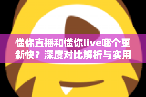 懂你直播和懂你live哪个更新快？深度对比解析与实用选择指南