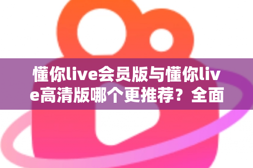 懂你live会员版与懂你live高清版哪个更推荐？全面解析两大版本差异助你精准选择