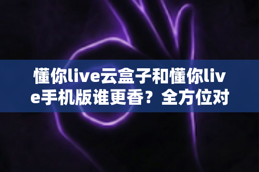懂你live云盒子和懂你live手机版谁更香？全方位对比帮你选对不踩坑