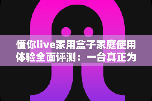 懂你live家用盒子家庭使用体验全面评测：一台真正为全家打造的客厅娱乐神器