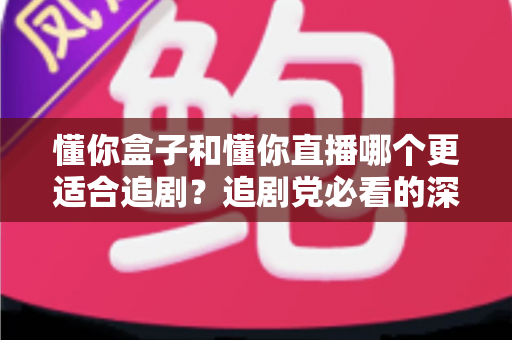懂你盒子和懂你直播哪个更适合追剧？追剧党必看的深度对比与选择指南