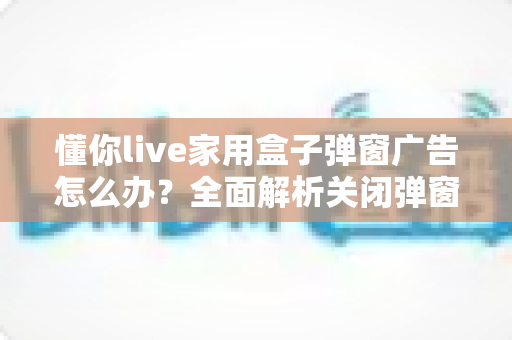 懂你live家用盒子弹窗广告怎么办?全面解析关闭弹窗广告的实用方法与预防技巧 懂你live家用盒子弹窗广告怎么办?全面解析关闭弹窗广告的实用方法与预防技巧