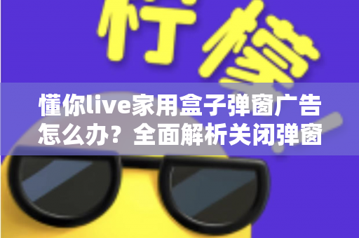 懂你live家用盒子弹窗广告怎么办?全面解析关闭弹窗广告的实用方法与预防技巧 懂你live家用盒子弹窗广告怎么办?全面解析关闭弹窗广告的实用方法与预防技巧