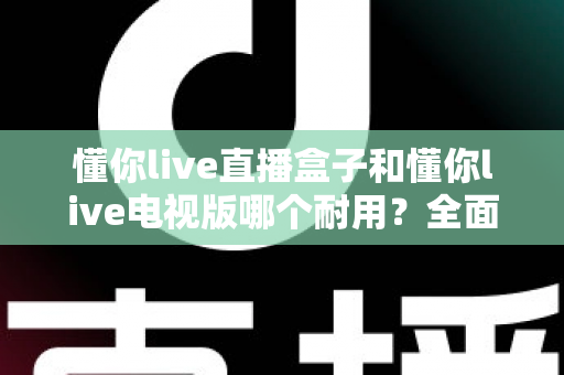 懂你live直播盒子和懂你live电视版哪个耐用?全面对比解析与实用选购指南 懂你live直播盒子和懂你live电视版哪个耐用?全面对比解析与实用选购指南