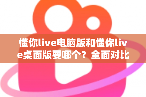 懂你live电脑版和懂你live桌面版要哪个？全面对比分析助你轻松做出最佳选择