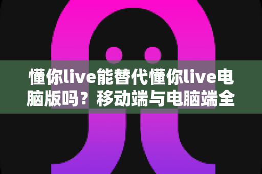 懂你live能替代懂你live电脑版吗?移动端与电脑端全方位对比解析指南 懂你live能替代懂你live电脑版吗?移动端与电脑端全方位对比解析指南