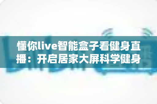 懂你live智能盒子看健身直播:开启居家大屏科学健身新时代 懂你live智能盒子看健身直播:开启居家大屏科学健身新时代