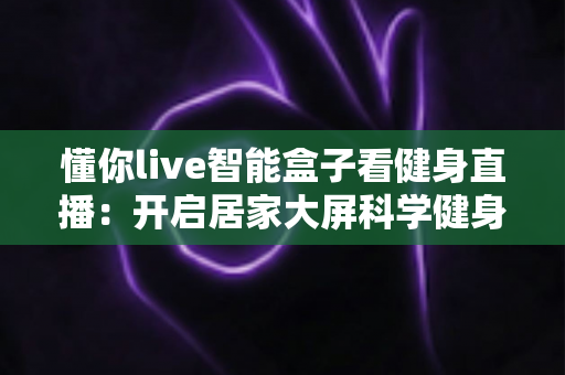 懂你live智能盒子看健身直播:开启居家大屏科学健身新时代 懂你live智能盒子看健身直播:开启居家大屏科学健身新时代