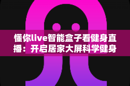 懂你live智能盒子看健身直播：开启居家大屏科学健身新时代