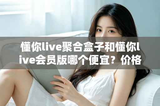 懂你live聚合盒子和懂你live会员版哪个便宜?价格模式全解析与高性价比选购指南 懂你live聚合盒子和懂你live会员版哪个便宜?价格模式全解析与高性价比选购指南