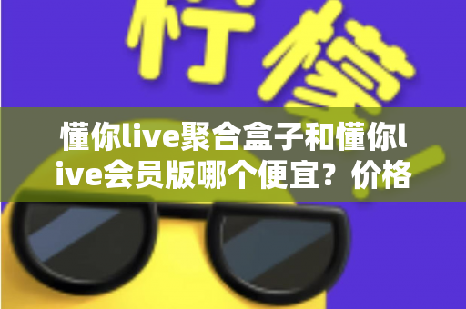 懂你live聚合盒子和懂你live会员版哪个便宜？价格模式全解析与高性价比选购指南