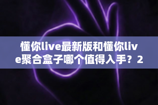 懂你live最新版和懂你live聚合盒子哪个值得入手?2025超全对比选购指南帮你一次看懂 懂你live最新版和懂你live聚合盒子哪个值得入手?2025超全对比选购指南帮你一次看懂