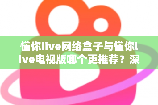 懂你live网络盒子与懂你live电视版哪个更推荐？深度对比帮你一次选对