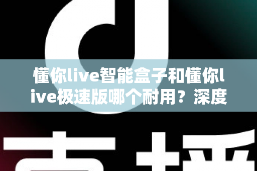 懂你live智能盒子和懂你live极速版哪个耐用？深度对比解析帮你选对不踩坑