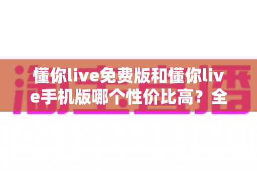 懂你live免费版和懂你live手机版哪个性价比高？全方位对比解析助你明智选择