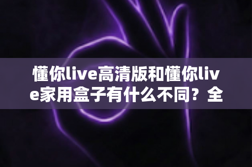 懂你live高清版和懂你live家用盒子有什么不同？全方位对比解析两款产品的核心差异与选购指南